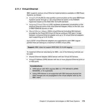 Chapter 2. Virtualization technologies on IBM Power Systems 173
2.11.1 Virtual Ethernet
IBM i supports various virtual Ethernet implementations available on IBM Power
Systems, as follows:
Virtual LAN (VLAN) for inter-partition communication on the same IBM Power
Systems server through a 1 Gb virtual Ethernet switch in the POWER
hypervisor based on the IEEE 802.1Q VLAN standard.
Integrated Virtual Ethernet (IVE) hardware accelerated virtualization of the
physical Ethernet ports of the Host Ethernet Adapter (HEA) on the GX+ bus
of IBM POWER6 servers or later.
Shared Ethernet Adapter (SEA) virtual Ethernet (including SEA failover)
provided by the PowerVM Virtual I/O Server acting an OSI layer 2 bridge
between a physical Ethernet adapter and up to 16 virtual Ethernet adapters
each supporting up to 20 VLANs.
Up to 32767 virtual Ethernet adapters are supported for each IBM i logical
partition that can belong to a maximum of 4094 virtual LANs.
To implement Ethernet redundancy for IBM i, one of the following methods can
be used:
Shared Ethernet Adapter (SEA) failover with two Virtual I/O Servers.
Virtual IP Address (VIPA) failover with two or more physical Ethernet ports or
or HEA ports.
Support: IBM i does not support IEEE 802.1Q VLAN tagging.
Considerations:
VIPA failover with HEA requires IBM i 6.1 PTF MF44073 (APAR
MA36089), or its supersede.
Using VIPA failover is not supported with SEA because physical link
state changes are not propagated to the virtual adapter seen by the
IBM i client.
 