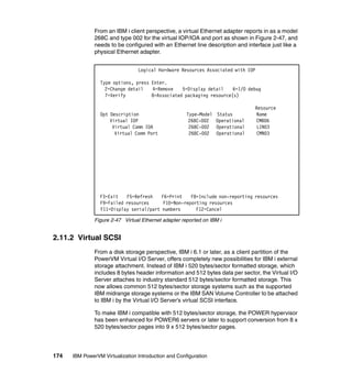 174 IBM PowerVM Virtualization Introduction and Configuration
From an IBM i client perspective, a virtual Ethernet adapter reports in as a model
268C and type 002 for the virtual IOP/IOA and port as shown in Figure 2-47, and
needs to be configured with an Ethernet line description and interface just like a
physical Ethernet adapter.
Figure 2-47 Virtual Ethernet adapter reported on IBM i
2.11.2 Virtual SCSI
From a disk storage perspective, IBM i 6.1 or later, as a client partition of the
PowerVM Virtual I/O Server, offers completely new possibilities for IBM i external
storage attachment. Instead of IBM i 520 bytes/sector formatted storage, which
includes 8 bytes header information and 512 bytes data per sector, the Virtual I/O
Server attaches to industry standard 512 bytes/sector formatted storage. This
now allows common 512 bytes/sector storage systems such as the supported
IBM midrange storage systems or the IBM SAN Volume Controller to be attached
to IBM i by the Virtual I/O Server’s virtual SCSI interface.
To make IBM i compatible with 512 bytes/sector storage, the POWER hypervisor
has been enhanced for POWER6 servers or later to support conversion from 8 x
520 bytes/sector pages into 9 x 512 bytes/sector pages.
Logical Hardware Resources Associated with IOP
Type options, press Enter.
2=Change detail 4=Remove 5=Display detail 6=I/O debug
7=Verify 8=Associated packaging resource(s)
Resource
Opt Description Type-Model Status Name
Virtual IOP 268C-002 Operational CMB06
Virtual Comm IOA 268C-002 Operational LIN03
Virtual Comm Port 268C-002 Operational CMN03
F3=Exit F5=Refresh F6=Print F8=Include non-reporting resources
F9=Failed resources F10=Non-reporting resources
F11=Display serial/part numbers F12=Cancel
 