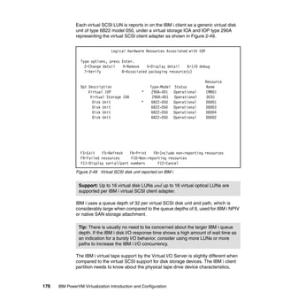 176 IBM PowerVM Virtualization Introduction and Configuration
Each virtual SCSI LUN is reports in on the IBM i client as a generic virtual disk
unit of type 6B22 model 050, under a virtual storage IOA and IOP type 290A
representing the virtual SCSI client adapter as shown in Figure 2-49.
Figure 2-49 Virtual SCSI disk unit reported on IBM i
IBM i uses a queue depth of 32 per virtual SCSI disk unit and path, which is
considerably large when compared to the queue depths of 6, used for IBM i NPIV
or native SAN storage attachment.
The IBM i virtual tape support by the Virtual I/O Server is slightly different when
compared to the virtual SCSI support for disk storage devices. The IBM i client
partition needs to know about the physical tape drive device characteristics,
Logical Hardware Resources Associated with IOP
Type options, press Enter.
2=Change detail 4=Remove 5=Display detail 6=I/O debug
7=Verify 8=Associated packaging resource(s)
Resource
Opt Description Type-Model Status Name
Virtual IOP * 290A-001 Operational CMB01
Virtual Storage IOA 290A-001 Operational DC01
Disk Unit * 6B22-050 Operational DD001
Disk Unit 6B22-050 Operational DD003
Disk Unit 6B22-050 Operational DD004
Disk Unit 6B22-050 Operational DD002
F3=Exit F5=Refresh F6=Print F8=Include non-reporting resources
F9=Failed resources F10=Non-reporting resources
F11=Display serial/part numbers F12=Cancel
Support: Up to 16 virtual disk LUNs and up to 16 virtual optical LUNs are
supported per IBM i virtual SCSI client adapter.
Tip: There is usually no need to be concerned about the larger IBM i queue
depth. If the IBM i disk I/O response time shows a high amount of wait time as
an indication for a bursty I/O behavior, consider using more LUNs or more
paths to increase the IBM i I/O concurrency.
 