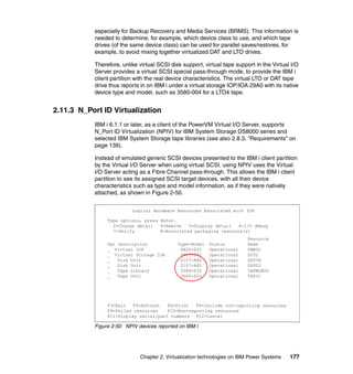 Chapter 2. Virtualization technologies on IBM Power Systems 177
especially for Backup Recovery and Media Services (BRMS). This information is
needed to determine, for example, which device class to use, and which tape
drives (of the same device class) can be used for parallel saves/restores, for
example, to avoid mixing together virtualized DAT and LTO drives.
Therefore, unlike virtual SCSI disk support, virtual tape support in the Virtual I/O
Server provides a virtual SCSI special pass-through mode, to provide the IBM i
client partition with the real device characteristics. The virtual LTO or DAT tape
drive thus reports in on IBM i under a virtual storage IOP/IOA 29A0 with its native
device type and model, such as 3580-004 for a LTO4 tape.
2.11.3 N_Port ID Virtualization
IBM i 6.1.1 or later, as a client of the PowerVM Virtual I/O Server, supports
N_Port ID Virtualization (NPIV) for IBM System Storage DS8000 series and
selected IBM System Storage tape libraries (see also 2.8.3, “Requirements” on
page 139).
Instead of emulated generic SCSI devices presented to the IBM i client partition
by the Virtual I/O Server when using virtual SCSI, using NPIV uses the Virtual
I/O Server acting as a Fibre Channel pass-through. This allows the IBM i client
partition to see its assigned SCSI target devices, with all their device
characteristics such as type and model information, as if they were natively
attached, as shown in Figure 2-50.
Figure 2-50 NPIV devices reported on IBM i
Logical Hardware Resources Associated with IOP
Resource
Type-Model Status Name
6B25-001 Operational CMB02
6B25-001 Operational DC02
2107-A85 Operational DD004
2107-A85 Operational DD002
3584-032 Operational TAPMLB02
3580-003 Operational TAP01
Opt Description
_ Virtual IOP
_ Virtual Storage IOA
_ Disk Unit
_ Disk Unit
_ Tape Library
_ Tape Unit
Type options, press Enter.
2=Change detail 4=Remove 5=Display detail 6=I/O debug
7=Verify 8=Associated packaging resource(s)
F3=Exit F5=Refresh F6=Print F8=Include non-reporting resources
F9=Failed resources F10=Non-reporting resources
F11=Display serial/part numbers F12=Cancel
 