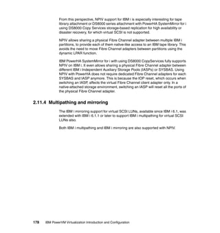 178 IBM PowerVM Virtualization Introduction and Configuration
From this perspective, NPIV support for IBM i is especially interesting for tape
library attachment or DS8000 series attachment with PowerHA SystemMirror for i
using DS8000 Copy Services storage-based replication for high availability or
disaster recovery, for which virtual SCSI is not supported.
NPIV allows sharing a physical Fibre Channel adapter between multiple IBM i
partitions, to provide each of them native-like access to an IBM tape library. This
avoids the need to move Fibre Channel adapters between partitions using the
dynamic LPAR function.
IBM PowerHA SystemMirror for i with using DS8000 CopyServices fully supports
NPIV on IBM i. It even allows sharing a physical Fibre Channel adapter between
different IBM i Independent Auxiliary Storage Pools (IASPs) or SYSBAS. Using
NPIV with PowerHA does not require dedicated Fibre Channel adapters for each
SYSBAS and IASP anymore. This is because the IOP reset, which occurs when
switching an IASP, affects the virtual Fibre Channel client adapter only. In a
native-attached storage environment, switching an IASP will reset all the ports of
the physical Fibre Channel adapter.
2.11.4 Multipathing and mirroring
The IBM i mirroring support for virtual SCSI LUNs, available since IBM i 6.1, was
extended with IBM i 6.1.1 or later to support IBM i multipathing for virtual SCSI
LUNs also.
Both IBM i multipathing and IBM i mirroring are also supported with NPIV.
 