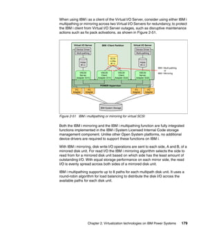 Chapter 2. Virtualization technologies on IBM Power Systems 179
When using IBM i as a client of the Virtual I/O Server, consider using either IBM i
multipathing or mirroring across two Virtual I/O Servers for redundancy, to protect
the IBM i client from Virtual I/O Server outages, such as disruptive maintenance
actions such as fix pack activations, as shown in Figure 2-51.
Figure 2-51 IBM i multipathing or mirroring for virtual SCSI
Both the IBM i mirroring and the IBM i multipathing function are fully integrated
functions implemented in the IBM i System Licensed Internal Code storage
management component. Unlike other Open System platforms, no additional
device drivers are required to support these functions on IBM i.
With IBM i mirroring, disk write I/O operations are sent to each side, A and B, of a
mirrored disk unit. For read I/O the IBM i mirroring algorithm selects the side to
read from for a mirrored disk unit based on which side has the least amount of
outstanding I/O. With equal storage performance on each mirror side, the read
I/O is evenly spread across both sides of a mirrored disk unit.
IBM i multipathing supports up to 8 paths for each multipath disk unit. It uses a
round-robin algorithm for load balancing to distribute the disk I/O across the
available paths for each disk unit.
IBM i Client Partition
POWER Hypervisor
Virtual I/O ServerVirtual I/O Server
SCSI
LUNs
#1-n
Hdisk
#1-n
Multi-pathing Multi-pathing
Hdisk
#1-n
FC
Adapter
FC
Adapter
FC
Adapter
FC
Adapter
Device DriverDevice Driver
VSCSI
Server
Adapter ID10
VSCSI
Server
Adapter ID20
IBM System Storage
IBM I Multi-pathing
or
IBM I MirroringVSCSI
Client
Adapter ID10
VSCSI
Client
Adapter ID20
 