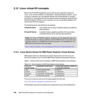 180 IBM PowerVM Virtualization Introduction and Configuration
2.12 Linux virtual I/O concepts
Most of the PowerVM capabilities can be used by the supported versions of
Linux. Linux can be installed in a dedicated or shared processor partition. Linux
running in a partition can use physical devices and virtual devices. It can also
participate in virtual Ethernet and can access external networks through Shared
Ethernet Adapters (SEAs). A Linux partition can use virtual SCSI adapters and
virtual Fibre Channel adapters.
The following terms and definitions are general:
Virtual I/O client Any partition that is using virtualized devices provided by
other partitions.
Virtual I/O Server A special-function appliance partition that is providing
virtualized devices to be used by client partitions.
2.12.1 Linux device drivers for IBM Power Systems virtual devices
IBM worked with Linux developers to create device drivers for the Linux 2.6
kernel that enable Linux to use the IBM Power Systems virtualization features.
Table 2.1 shows all the kernel modules for IBM Power Systems virtual devices.
Table 2-12 Kernel modules for IBM Power Systems virtual devices
The Linux 2.6 kernel source can be downloaded from this site:
ftp://ftp.kernel.org/pub/linux/kernel/v2.6/
Precompiled Linux kernel modules are included with some Linux distributions.
Tools: For Linux on POWER systems, hardware service diagnostic aids and
productivity tools, as well as installation aids for IBM servers running the Linux
operating systems on POWER4 and later processors, are available from the
IBM Service and productivity web page:
http://www14.software.ibm.com/webapp/set2/sas/f/lopdiags/home.html
Linux 2.6
kernel module
Supported virtual device Source file locations, relative to
/usr/src/linux/drivers/
hvcs virtual console server char/hvc*
ibmveth virtual Ethernet net/ibmveth*
ibmvscsic virtual SCSI - client/initiator scsi/ibmvscsi*
ibmvfc virtual Fibre Channel scsi/ibmvscsi*
 