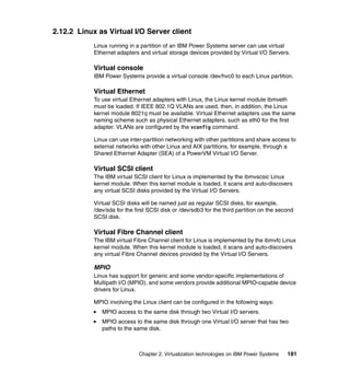 Chapter 2. Virtualization technologies on IBM Power Systems 181
2.12.2 Linux as Virtual I/O Server client
Linux running in a partition of an IBM Power Systems server can use virtual
Ethernet adapters and virtual storage devices provided by Virtual I/O Servers.
Virtual console
IBM Power Systems provide a virtual console /dev/hvc0 to each Linux partition.
Virtual Ethernet
To use virtual Ethernet adapters with Linux, the Linux kernel module ibmveth
must be loaded. If IEEE 802.1Q VLANs are used, then, in addition, the Linux
kernel module 8021q must be available. Virtual Ethernet adapters use the same
naming scheme such as physical Ethernet adapters, such as eth0 for the first
adapter. VLANs are configured by the vconfig command.
Linux can use inter-partition networking with other partitions and share access to
external networks with other Linux and AIX partitions, for example, through a
Shared Ethernet Adapter (SEA) of a PowerVM Virtual I/O Server.
Virtual SCSI client
The IBM virtual SCSI client for Linux is implemented by the ibmvscsic Linux
kernel module. When this kernel module is loaded, it scans and auto-discovers
any virtual SCSI disks provided by the Virtual I/O Servers.
Virtual SCSI disks will be named just as regular SCSI disks, for example,
/dev/sda for the first SCSI disk or /dev/sdb3 for the third partition on the second
SCSI disk.
Virtual Fibre Channel client
The IBM virtual Fibre Channel client for Linux is implemented by the ibmvfc Linux
kernel module. When this kernel module is loaded, it scans and auto-discovers
any virtual Fibre Channel devices provided by the Virtual I/O Servers.
MPIO
Linux has support for generic and some vendor-specific implementations of
Multipath I/O (MPIO), and some vendors provide additional MPIO-capable device
drivers for Linux.
MPIO involving the Linux client can be configured in the following ways:
MPIO access to the same disk through two Virtual I/O servers.
MPIO access to the same disk through one Virtual I/O server that has two
paths to the same disk.
 