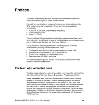 © Copyright IBM Corp. 2010-2011. All rights reserved. xix
Preface
This IBM® Redbooks® publication provides an introduction to PowerVM™
virtualization technologies on Power System servers.
PowerVM is a combination of hardware, firmware, and software that provides
CPU, network, and disk virtualization. These are the main virtualization
technologies:
POWER7, POWER6™, and POWER5™ hardware
POWER Hypervisor™
Virtual I/O Server
Though the PowerVM brand includes partitioning, management software, and
other offerings, this publication focuses on the virtualization technologies that are
part of the PowerVM Standard and Enterprise Editions.
This publication is also designed to be an introduction guide for system
administrators, providing instructions for these tasks:
Configuration and creation of partitions and resources on the HMC
Installation and configuration of the Virtual I/O Server
Creation and installation of virtualized partitions
Examples using AIX, IBM i, and Linux
This edition has been updated with the new features available with the IBM
POWER7 hardware and firmware.
The team who wrote this book
This book was produced by a team of specialists from around the world working
at the International Technical Support Organization, Poughkeepsie Center.
Stuart Devenish is an IT Specialist from Brisbane, Australia. He is currently
working for Suncorp as the Team Leader of Midrange Systems. His team is
responsible for the design, implementation, and support of UNIX and Linux
based hosting platforms for all brands of the company. For the last few years he
has spent most of his time merging Power installations, consolidating data
centers, and implementing iSCSI/NFS storage configurations. He has ten years
of experience in UNIX/Linux and holds a degree in Information Technology from
Central Queensland University. His areas of expertise include AIX, PowerVM,
TCP/IP, and Perl.
 