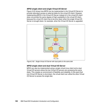 182 IBM PowerVM Virtualization Introduction and Configuration
MPIO single client and single Virtual I/O Server
Figure 2-52 shows how MPIO can be implemented in the Virtual I/O Server to
provide redundant access to external disks for the virtual I/O client. However,
implementing MPIO in the Virtual I/O Server instead of in the virtual I/O client
does not provide the same degree of high availability to the virtual I/O client,
because the virtual I/O client has to be shut down when the single Virtual I/O
Server is brought down, for example, when the Virtual I/O Server is upgraded.
Figure 2-52 Single Virtual I/O Server with dual paths to the same disk
MPIO single client and dual Virtual I/O Server
MPIO can also be implemented using a single virtual Linux client and a dual
Virtual I/O servers where the two Virtual I/O servers are accessing the same
disks. This creates an environment of flexibility and reliability. In the event that
one Virtual I/O Server is shut down, the virtual client can utilize the other Virtual
I/O Server to access the single disk.
VIO Client
VIOS 1
MPIO
Phy. Disk
 