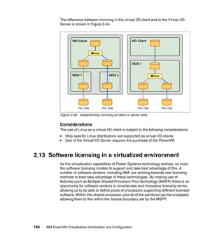184 IBM PowerVM Virtualization Introduction and Configuration
The difference between mirroring in the virtual I/O client and in the Virtual I/O
Server is shown in Figure 2-54.
Figure 2-54 Implementing mirroring at client or server level
Considerations
The use of Linux as a virtual I/O client is subject to the following considerations:
Only specific Linux distributions are supported as virtual I/O clients
Use of the Virtual I/O Server requires the purchase of the PowerVM
2.13 Software licensing in a virtualized environment
As the virtualization capabilities of Power Systems technology evolves, so must
the software licensing models to support and take best advantage of this. A
number of software vendors, including IBM, are working towards new licensing
methods to best take advantage of these technologies. By making use of
features such as Multiple Shared-Processor Pool technology (MSPP) there is an
opportunity for software vendors to provide new and innovative licensing terms,
allowing us to be able to define pools of processors supporting different licensed
software. Within this shared processor pool all of the partitions can be uncapped,
allowing them to flex within the license boundary set by the MSPP.
VIOS 2
VIO Client
VIOS 1
Phy. Disk
Mirror
Phy. Disk
VIO Client
VIOS 1
Mirror
Phy. Disk Phy. Disk
 