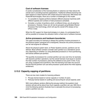186 IBM PowerVM Virtualization Introduction and Configuration
Cost of software licenses
A careful consideration of the licensing factors in advance can help reduce the
overall cost in providing business applications. Traditional software licensing has
been based on a fixed machine with a fixed amount of resources. With these new
PowerVM technologies, there are a number of challenges to this model:
It is possible to migrate partitions between different physical machines (with
different speeds and numbers of total processors activated).
Consider a number of partitions which, at different times, are all using four
processors. However, these can all now be grouped using Multiple Shared
Processor Pool technology, which will cap the overall CPU always at four
CPUs in total.
When the ISV support for these technologies is in place, it is anticipated that it
will be possible to increase the utilization within a fixed cost of software licenses.
Active processors and hardware boundaries
The upper boundary for licensing is always the quantity of active processors in
the physical system (assigned and unassigned), because only active processors
can be real engines for software.
Above the physical system level, on Power Systems servers, partitions can be
defined. Most software vendors consider each partition as a standalone server
and, depending on whether it is using dedicated processors or micro-partitioning,
will license software per-partition.
The quantity of processors for a certain partition can vary over time, for example,
with dynamic partition operations, but the overall licenses must equal or exceed
the total number of processors used by the software at any point in time. If you
are using uncapped micro-partitions, then the licensing must take into account
the fact that the partition can use extra processor cycles above the initial capacity
entitlement.
2.13.3 Capacity capping of partitions
There are two main models for licensing software:
Pre-pay license based on server capacity or number of users.
Post-pay license based on auditing and accounting for actual capacity used.
With most software vendors offering the pre-pay method, the question most
vendors will ask will be about how much capacity a partition can use. With this in
mind the following sections illustrate how to calculate the amount of processing
power a partition can use.
 