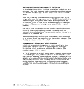188 IBM PowerVM Virtualization Introduction and Configuration
Uncapped micro-partition without MSPP technology
For an uncapped micro-partition, the entitled capacity given to the partition is not
necessarily a limit on the processing power. An uncapped micro-partition can use
more than the entitled capacity if there are some available resources within the
system.
In this case, on a Power Systems server using the Shared Processor Pool or
using only the default shared processor pool on POWER6 (or later), the limiting
factor for uncapped micro-partition is the number of virtual processors. The
micro-partition can use up to the number of physical processors in the shared
processor pool, because each virtual processor is dispatched to a physical
processor.
With only the single pool, the total resources available in the shared processor
pool will be equal to the activated processors in the machine minus any
dedicated (non-donating) partitions. This assumes that at a point in time all other
partitions will be completely idle.
The total licensing liability for an uncapped partition without MSPP technology
will be either the number of virtual processors or the number of processors in the
shared processor pool, whichever is smallest.
Uncapped micro-partition with MSPP technology
As before, for an uncapped micro-partition the entitled capacity given to the
partition is not necessarily a limit on the processing power. An uncapped
micro-partition can use more than the entitled capacity if there are some
available resources within the system.
For POWER6 (or later) server, using Multiple Shared Processor Pool technology,
it is possible to group micro-partitions together and place a limit on the overall
group maximum processing units. After defining a Shared Processor Pool group,
operators can group specific micro-partitions together that are running the same
software (software licensing terms permitting) allowing a pool of capacity that
can then be shared among a number of different micro-partitions. However,
overall, the total capacity used at any point in time will never exceed the pool
maximum.
 