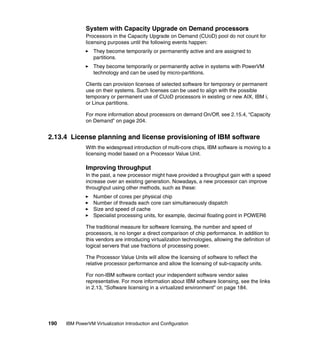190 IBM PowerVM Virtualization Introduction and Configuration
System with Capacity Upgrade on Demand processors
Processors in the Capacity Upgrade on Demand (CUoD) pool do not count for
licensing purposes until the following events happen:
They become temporarily or permanently active and are assigned to
partitions.
They become temporarily or permanently active in systems with PowerVM
technology and can be used by micro-partitions.
Clients can provision licenses of selected software for temporary or permanent
use on their systems. Such licenses can be used to align with the possible
temporary or permanent use of CUoD processors in existing or new AIX, IBM i,
or Linux partitions.
For more information about processors on demand On/Off, see 2.15.4, “Capacity
on Demand” on page 204.
2.13.4 License planning and license provisioning of IBM software
With the widespread introduction of multi-core chips, IBM software is moving to a
licensing model based on a Processor Value Unit.
Improving throughput
In the past, a new processor might have provided a throughput gain with a speed
increase over an existing generation. Nowadays, a new processor can improve
throughput using other methods, such as these:
Number of cores per physical chip
Number of threads each core can simultaneously dispatch
Size and speed of cache
Specialist processing units, for example, decimal floating point in POWER6
The traditional measure for software licensing, the number and speed of
processors, is no longer a direct comparison of chip performance. In addition to
this vendors are introducing virtualization technologies, allowing the definition of
logical servers that use fractions of processing power.
The Processor Value Units will allow the licensing of software to reflect the
relative processor performance and allow the licensing of sub-capacity units.
For non-IBM software contact your independent software vendor sales
representative. For more information about IBM software licensing, see the links
in 2.13, “Software licensing in a virtualized environment” on page 184.
 