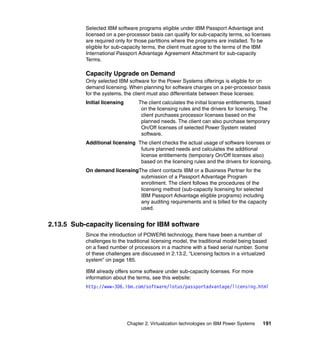 Chapter 2. Virtualization technologies on IBM Power Systems 191
Selected IBM software programs eligible under IBM Passport Advantage and
licensed on a per-processor basis can qualify for sub-capacity terms, so licenses
are required only for those partitions where the programs are installed. To be
eligible for sub-capacity terms, the client must agree to the terms of the IBM
International Passport Advantage Agreement Attachment for sub-capacity
Terms.
Capacity Upgrade on Demand
Only selected IBM software for the Power Systems offerings is eligible for on
demand licensing. When planning for software charges on a per-processor basis
for the systems, the client must also differentiate between these licenses:
Initial licensing The client calculates the initial license entitlements, based
on the licensing rules and the drivers for licensing. The
client purchases processor licenses based on the
planned needs. The client can also purchase temporary
On/Off licenses of selected Power System related
software.
Additional licensing The client checks the actual usage of software licenses or
future planned needs and calculates the additional
license entitlements (temporary On/Off licenses also)
based on the licensing rules and the drivers for licensing.
On demand licensingThe client contacts IBM or a Business Partner for the
submission of a Passport Advantage Program
enrollment. The client follows the procedures of the
licensing method (sub-capacity licensing for selected
IBM Passport Advantage eligible programs) including
any auditing requirements and is billed for the capacity
used.
2.13.5 Sub-capacity licensing for IBM software
Since the introduction of POWER6 technology, there have been a number of
challenges to the traditional licensing model, the traditional model being based
on a fixed number of processors in a machine with a fixed serial number. Some
of these challenges are discussed in 2.13.2, “Licensing factors in a virtualized
system” on page 185.
IBM already offers some software under sub-capacity licenses. For more
information about the terms, see this website:
http://www-306.ibm.com/software/lotus/passportadvantage/licensing.html
 
