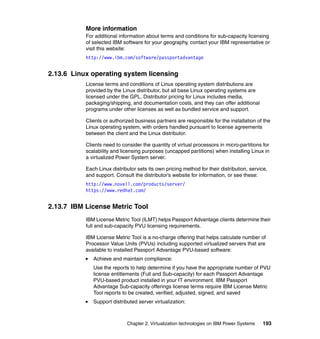 Chapter 2. Virtualization technologies on IBM Power Systems 193
More information
For additional information about terms and conditions for sub-capacity licensing
of selected IBM software for your geography, contact your IBM representative or
visit this website:
http://www.ibm.com/software/passportadvantage
2.13.6 Linux operating system licensing
License terms and conditions of Linux operating system distributions are
provided by the Linux distributor, but all base Linux operating systems are
licensed under the GPL. Distributor pricing for Linux includes media,
packaging/shipping, and documentation costs, and they can offer additional
programs under other licenses as well as bundled service and support.
Clients or authorized business partners are responsible for the installation of the
Linux operating system, with orders handled pursuant to license agreements
between the client and the Linux distributor.
Clients need to consider the quantity of virtual processors in micro-partitions for
scalability and licensing purposes (uncapped partitions) when installing Linux in
a virtualized Power System server.
Each Linux distributor sets its own pricing method for their distribution, service,
and support. Consult the distributor’s website for information, or see these:
http://www.novell.com/products/server/
https://www.redhat.com/
2.13.7 IBM License Metric Tool
IBM License Metric Tool (ILMT) helps Passport Advantage clients determine their
full and sub-capacity PVU licensing requirements.
IBM License Metric Tool is a no-charge offering that helps calculate number of
Processor Value Units (PVUs) including supported virtualized servers that are
available to installed Passport Advantage PVU-based software:
Achieve and maintain compliance:
Use the reports to help determine if you have the appropriate number of PVU
license entitlements (Full and Sub-capacity) for each Passport Advantage
PVU-based product installed in your IT environment. IBM Passport
Advantage Sub-capacity offerings license terms require IBM License Metric
Tool reports to be created, verified, adjusted, signed, and saved
Support distributed server virtualization:
 