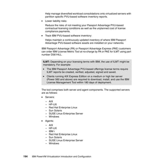 194 IBM PowerVM Virtualization Introduction and Configuration
Help manage diversified workload consolidations onto virtualized servers with
partition specific PVU-based software inventory reports.
Lower liability risks:
Reduce the risks of not meeting your Passport Advantage PVU-based
contractual licensing conditions as well as the unplanned cost of license
compliance payments.
Track IBM PVU-based software inventory:
Helps maintain a continuously updated inventory of where IBM Passport
Advantage PVU-based software assets are installed on your networks.
IBM Passport Advantage (PA) or Passport Advantage Express (PAE) customers
can order IBM License Metric Tool at no-charge by PA or PAE for ILMT using part
number D561HLL.
The tool comprises both server and agent components. The supported servers
are as follows:
Servers:
– AIX
– HP-UX
– Red Hat Enterprise Linux
– Sun Solaris
– SUSE Linux Enterprise Server
– Windows
Agents:
– AIX
– HP-UX
– IBM i
– Red Hat Enterprise Linux
– Sun Solaris
– SUSE Linux Enterprise Server
– Windows
ILMT: Depending on your licensing terms with IBM, the use of ILMT might be
mandatory. For example:
The IBM Passport Advantage PVU-based offerings license terms require
ILMT reports be created, verified, adjusted, signed and saved.
Clients running AIX Express Edition on a medium or high tier server
(Power 560 and above) are required to download, install, and use the IBM
License Management Tool within 180 days of deployment.
 