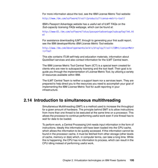 Chapter 2. Virtualization technologies on IBM Power Systems 195
For more information about the tool, see the IBM License Metric Tool website:
http://www.ibm.com/software/tivoli/products/license-metric-tool/
IBM’s Passport Advantage website has a useful set of ILMT FAQs on the
Sub-capacity licensing FAQs webpage, which can be found at:
http://www-01.ibm.com/software/lotus/passportadvantage/subcapfaqilmt.ht
ml
For assistance downloading ILMT, through to generating your first audit report,
see the IBM developerWorks IBM License Metric Tool website:
http://www.ibm.com/developerworks/wikis/display/tivoli/IBM+License+Metr
ic+Tool
This site contains ITLM self-help and education materials, information about
QuickStart services and also contact information for the ILMT Central team.
The IBM License Metric Tool Central Team (ICT) is a special team created for
clients who are new to subcapacity licensing and the tool itself. Their goal is to
guide you through the implementation of License Metric Tool, by utilizing a variety
of resources available within IBM.
The ILMT Central Team is neither a support team nor a services team. They are
prepared to help direct you to the resources you need to accomplish your goal of
implementing the IBM License Metric Tool for audit reporting in your
infrastructure.
2.14 Introduction to simultaneous multithreading
Simultaneous Multithreading (SMT) is a method used to increase the throughput
for a given amount of hardware. The principle behind SMT is to allow instructions
from more than one thread to be executed at the same time on a processor. This
allows the processor to continue performing useful work even if one thread has to
wait for data to be loaded.
To perform work, a Central Processing Unit needs input information in the form of
instructions. Ideally this information will have been loaded into the CPU cache,
which allows the information to be quickly accessed. If this information cannot be
found in the processor cache, it must be fetched from other storage (other levels
of cache, memory or disk) which, in computer terms, can take a long time. While
this is happening, the CPU has no information to process, which can result in the
CPU idling instead of performing useful work.
 