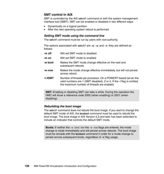 198 IBM PowerVM Virtualization Introduction and Configuration
SMT control in AIX
SMT is controlled by the AIX smtctl command or with the system management
interface tool (SMIT). SMT can be enabled or disabled in two different ways:
Dynamically on a logical partition
After the next operating system reboot is performed
Setting SMT mode using the command line
The smtctl command must be run by users with root authority.
The options associated with smtctl are -m, -w, and -t; they are defined as
follows:
-m off Will set SMT mode to disabled.
-m on Will set SMT mode to enabled.
-w boot Makes the SMT mode change effective on the next and
subsequent reboots.
-w now Makes the mode change effective immediately, but will not persist
across reboot.
-t #SMT Number of threads per processor. On a POWER7 based server the
valid numbers are 1 (SMT disabled), 2 or 4. If the -t flag is omitted
the maximum number of threads are enabled.
Rebuilding the boot image
The smtctl command does not rebuild the boot image. If you want to change the
default SMT mode of AIX, the bosboot command must be used to rebuild the
boot image. The boot image in AIX Version 5.3 and later has been extended to
include an indicator that controls the default SMT mode.
SMT: Enabling or disabling SMT can take a while. During the operation the
HMC will show a reference code 2000 (when enabling) or 2001 (when
disabling).
Boots: If neither the -w boot nor the -w now flags are entered, the mode
change is made immediately and will persist across reboots. The boot image
must be remade with the bosboot command in order for a mode change to
persist across subsequent boots, regardless of -w flag usage.
 