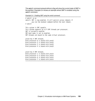 Chapter 2. Virtualization technologies on IBM Power Systems 199
The smtctl command entered without a flag will show the current state of SMT in
the partition. Example 2-4 shows an example where SMT is enabled using the
smtctl command.
Example 2-4 Enabling SMT using the smtctl command
# smtctl -m on
smtctl: SMT is now enabled. It will persist across reboots if
you run the bosboot command before the next reboot.
# smtctl
This system is SMT capable.
This system supports up to 4 SMT threads per processor.
SMT is currently enabled.
SMT boot mode is set to enabled.
SMT threads are bound to the same virtual processor.
proc0 has 4 SMT threads.
Bind processor 0 is bound with proc0
Bind processor 2 is bound with proc0
Bind processor 3 is bound with proc0
Bind processor 4 is bound with proc0
proc4 has 4 SMT threads.
Bind processor 1 is bound with proc4
Bind processor 5 is bound with proc4
Bind processor 6 is bound with proc4
Bind processor 7 is bound with proc4
 