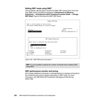 200 IBM PowerVM Virtualization Introduction and Configuration
Setting SMT mode using SMIT
Use the smitty smt fast path to access the SMIT SMT control panel. From the
main SMIT panel, the selection sequence is Performance & Resource
Scheduling Simultaneous Multi-Threading Processor Mode  Change
SMT Mode. Figure 2-59 shows the SMIT SMT panel.
Figure 2-59 SMIT SMT panel with options
SMT performance monitor and tuning
AIX includes additional commands or extended options to existing commands for
the monitoring and tuning of system parameters in SMT mode. For more
information, see IBM PowerVM Virtualization Managing and Monitoring,
SG24-7590.
SMT: It is not possible to specify the number of threads when enabling SMT
using SMIT.
 