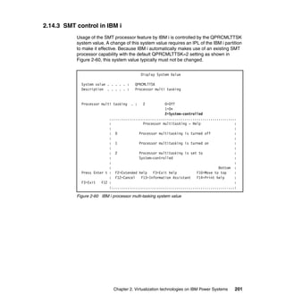 Chapter 2. Virtualization technologies on IBM Power Systems 201
2.14.3 SMT control in IBM i
Usage of the SMT processor feature by IBM i is controlled by the QPRCMLTTSK
system value. A change of this system value requires an IPL of the IBM i partition
to make it effective. Because IBM i automatically makes use of an existing SMT
processor capability with the default QPRCMLTTSK=2 setting as shown in
Figure 2-60, this system value typically must not be changed.
Figure 2-60 IBM i processor multi-tasking system value
Display System Value
System value . . . . . : QPRCMLTTSK
Description . . . . . : Processor multi tasking
Processor multi tasking . : 2 0=Off
1=On
2=System-controlled
................................................................
: Processor multitasking - Help :
: :
: 0 Processor multitasking is turned off :
: :
: 1 Processor multitasking is turned on :
: :
: 2 Processor multitasking is set to :
: System-controlled :
: :
: Bottom :
Press Enter t : F2=Extended help F3=Exit help F10=Move to top :
: F12=Cancel F13=Information Assistant F14=Print help :
F3=Exit F12 : :
:..............................................................:
 