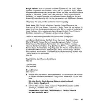 Preface xxi
Naoya Takizawa is an IT Specialist for Power Systems and AIX in IBM Japan
Systems Engineering that provides a part of the ATS function in Japan. He has
five years of experience in AIX and PowerVM field. He holds a Master of Science
degree in Theoretical Physics from Tokyo Institute of Technology and Sophia
University. His areas of expertise include Power Systems, PowerVM, AIX and
PowerHA SystemMirror for AIX. He also has experience in IBM System Storage.
The project that produced this publication was managed by:
Scott Vetter, PMP. Scott is a Certified Executive Project Manager at the
International Technical Support Organization, Austin Center. He has enjoyed 26
years of rich and diverse experience working for IBM in a variety of challenging
roles. His latest efforts are directed at providing world-class Power Systems
Redbooks publications, white papers, and workshop collateral.
Thanks to the following people for their contributions to this project:
John Banchy, Bob Battista, Gail Belli, Bruno Blanchard, Ralph Baumann,
Shaival Chokshi, Herman Dierks, Arpana Durgaprasad, Nathan Fontenot,
Chris Francois, Veena Ganti, Ron Gordon, Eric Haase, Robert Jennings,
Yessong Brandon JohngBrian King, Bob Kovacs, Monica Lemay, Chris Liebl,
Naresh Nayar, Terrence Nixa, Jorge Nogueras, Jim Pafumi, Amartey Pearson,
Scott Prather, Michael Reed, Sergio Reyes, Jeffrey Scheel, Naoya Takizawa,
Richard Wale, Robert Wallis, Duane Wenzel, Kristopher Whitney, Michael Wolf,
Joseph Writz, Laura Zaborowski
IBM US
Nigel Griffiths, Sam Moseley, Dai Williams
IBM UK
Joergen Berg
IBM Denmark
Bruno Blanchard
IBM France
Authors of the first edition, Advanced POWER Virtualization on IBM eServer
p5 Servers: Introduction and Basic Configuration, published in October 2004,
were:
Bill Adra, Annika Blank, Mariusz Gieparda, Joachim Haust,
Oliver Stadler, Doug Szerdi
Authors of the second edition, Advanced POWER Virtualization on IBM
System p5, December 2005, were:
Annika Blank, Paul Kiefer, Carlos Sallave Jr., Gerardo Valencia,
Jez Wain, Armin M. Warda
 