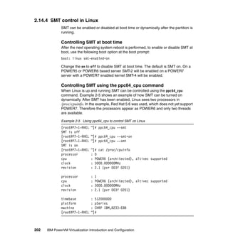 202 IBM PowerVM Virtualization Introduction and Configuration
2.14.4 SMT control in Linux
SMT can be enabled or disabled at boot time or dynamically after the partition is
running.
Controlling SMT at boot time
After the next operating system reboot is performed, to enable or disable SMT at
boot, use the following boot option at the boot prompt:
boot: linux smt-enabled=on
Change the on to off to disable SMT at boot time. The default is SMT on. On a
POWER5 or POWER6 based server SMT-2 will be enabled on a POWER7
server with a POWER7 enabled kernel SMT-4 will be enabled.
Controlling SMT using the ppc64_cpu command
When Linux is up and running SMT can be controlled using the ppc64_cpu
command. Example 2-5 shows an example of how SMT can be turned on
dynamically. After SMT has been enabled, Linux sees two processors in
/proc/cpuinfo. In the example, Red Hat 5.6 was used, which does not yet support
POWER7. Therefore the processors appear as POWER6 and only two threads
are available.
Example 2-5 Using ppc64_cpu to control SMT on Linux
[root@P7-1-RHEL ~]# ppc64_cpu --smt
SMT is off
[root@P7-1-RHEL ~]# ppc64_cpu --smt=on
[root@P7-1-RHEL ~]# ppc64_cpu --smt
SMT is on
[root@P7-1-RHEL ~]# cat /proc/cpuinfo
processor : 0
cpu : POWER6 (architected), altivec supported
clock : 3000.000000MHz
revision : 2.1 (pvr 003f 0201)
processor : 1
cpu : POWER6 (architected), altivec supported
clock : 3000.000000MHz
revision : 2.1 (pvr 003f 0201)
timebase : 512000000
platform : pSeries
machine : CHRP IBM,8233-E8B
[root@P7-1-RHEL ~]#
 