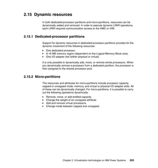 Chapter 2. Virtualization technologies on IBM Power Systems 203
2.15 Dynamic resources
In both dedicated-processor partitions and micro-partitions, resources can be
dynamically added and removed. In order to execute dynamic LPAR operations,
each LPAR required communication access to the HMC or IVM.
2.15.1 Dedicated-processor partitions
Support for dynamic resources in dedicated-processor partitions provides for the
dynamic movement of the following resources:
One dedicated processor.
A 16 MB memory region (dependent on the Logical Memory Block size).
One I/O adapter slot (either physical or virtual).
It is only possible to dynamically add, move, or remove whole processors. When
you dynamically remove a processor from a dedicated partition, the processor is
then assigned to the shared processor pool.
2.15.2 Micro-partitions
The resources and attributes for micro-partitions include processor capacity,
capped or uncapped mode, memory, and virtual or physical I/O adapter slots. All
of these can be dynamically changed. For micro-partitions, it is possible to carry
out the following operations dynamically:
Remove, move, or add entitled capacity.
Change the weight of an uncapped attribute.
Add and remove virtual processors.
Change mode between capped and uncapped.
 