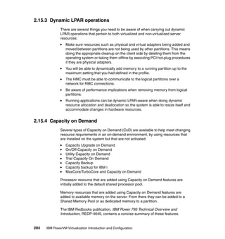 204 IBM PowerVM Virtualization Introduction and Configuration
2.15.3 Dynamic LPAR operations
There are several things you need to be aware of when carrying out dynamic
LPAR operations that pertain to both virtualized and non-virtualized server
resources:
Make sure resources such as physical and virtual adapters being added and
moved between partitions are not being used by other partitions. This means
doing the appropriate cleanup on the client side by deleting them from the
operating system or taking them offline by executing PCI hot-plug procedures
if they are physical adapters.
You will be able to dynamically add memory to a running partition up to the
maximum setting that you had defined in the profile.
The HMC must be able to communicate to the logical partitions over a
network for RMC connections.
Be aware of performance implications when removing memory from logical
partitions.
Running applications can be dynamic LPAR-aware when doing dynamic
resource allocation and deallocation so the system is able to resize itself and
accommodate changes in hardware resources.
2.15.4 Capacity on Demand
Several types of Capacity on Demand (CoD) are available to help meet changing
resource requirements in an on-demand environment, by using resources that
are installed on the system but that are not activated:
Capacity Upgrade on Demand
On/Off Capacity on Demand
Utility Capacity on Demand
Trial Capacity On Demand
Capacity Backup
Capacity backup for IBM i
MaxCore/TurboCore and Capacity on Demand
Processor resource that are added using Capacity on Demand features are
initially added to the default shared processor pool.
Memory resources that are added using Capacity on Demand features are
added to available memory on the server. From there they can be added to a
Shared Memory Pool or as dedicated memory to a partition.
The IBM Redbooks publication, IBM Power 795 Technical Overview and
Introduction, REDP-4640, contains a concise summary of these features.
 