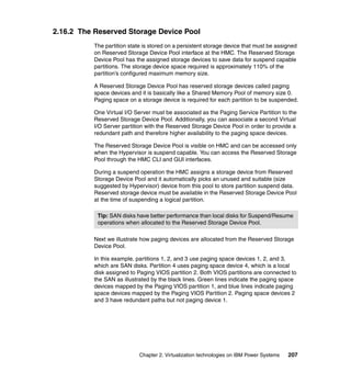 Chapter 2. Virtualization technologies on IBM Power Systems 207
2.16.2 The Reserved Storage Device Pool
The partition state is stored on a persistent storage device that must be assigned
on Reserved Storage Device Pool interface at the HMC. The Reserved Storage
Device Pool has the assigned storage devices to save data for suspend capable
partitions. The storage device space required is approximately 110% of the
partition’s configured maximum memory size.
A Reserved Storage Device Pool has reserved storage devices called paging
space devices and it is basically like a Shared Memory Pool of memory size 0.
Paging space on a storage device is required for each partition to be suspended.
One Virtual I/O Server must be associated as the Paging Service Partition to the
Reserved Storage Device Pool. Additionally, you can associate a second Virtual
I/O Server partition with the Reserved Storage Device Pool in order to provide a
redundant path and therefore higher availability to the paging space devices.
The Reserved Storage Device Pool is visible on HMC and can be accessed only
when the Hypervisor is suspend capable. You can access the Reserved Storage
Pool through the HMC CLI and GUI interfaces.
During a suspend operation the HMC assigns a storage device from Reserved
Storage Device Pool and it automatically picks an unused and suitable (size
suggested by Hypervisor) device from this pool to store partition suspend data.
Reserved storage device must be available in the Reserved Storage Device Pool
at the time of suspending a logical partition.
Next we illustrate how paging devices are allocated from the Reserved Storage
Device Pool.
In this example, partitions 1, 2, and 3 use paging space devices 1, 2, and 3,
which are SAN disks. Partition 4 uses paging space device 4, which is a local
disk assigned to Paging VIOS partition 2. Both VIOS partitions are connected to
the SAN as illustrated by the black lines. Green lines indicate the paging space
devices mapped by the Paging VIOS partition 1, and blue lines indicate paging
space devices mapped by the Paging VIOS Partition 2. Paging space devices 2
and 3 have redundant paths but not paging device 1.
Tip: SAN disks have better performance than local disks for Suspend/Resume
operations when allocated to the Reserved Storage Device Pool.
 