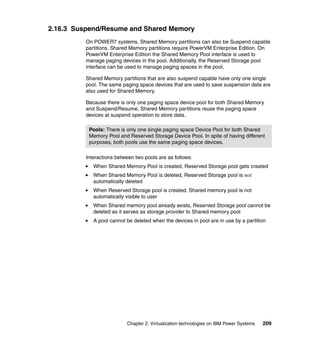 Chapter 2. Virtualization technologies on IBM Power Systems 209
2.16.3 Suspend/Resume and Shared Memory
On POWER7 systems, Shared Memory partitions can also be Suspend capable
partitions. Shared Memory partitions require PowerVM Enterprise Edition. On
PowerVM Enterprise Edition the Shared Memory Pool interface is used to
manage paging devices in the pool. Additionally, the Reserved Storage pool
interface can be used to manage paging spaces in the pool.
Shared Memory partitions that are also suspend capable have only one single
pool. The same paging space devices that are used to save suspension data are
also used for Shared Memory.
Because there is only one paging space device pool for both Shared Memory
and Suspend/Resume, Shared Memory partitions reuse the paging space
devices at suspend operation to store data.
Interactions between two pools are as follows:
When Shared Memory Pool is created, Reserved Storage pool gets created
When Shared Memory Pool is deleted, Reserved Storage pool is not
automatically deleted
When Reserved Storage pool is created, Shared memory pool is not
automatically visible to user
When Shared memory pool already exists, Reserved Storage pool cannot be
deleted as it serves as storage provider to Shared memory pool
A pool cannot be deleted when the devices in pool are in use by a partition
Pools: There is only one single paging space Device Pool for both Shared
Memory Pool and Reserved Storage Device Pool. In spite of having different
purposes, both pools use the same paging space devices.
 