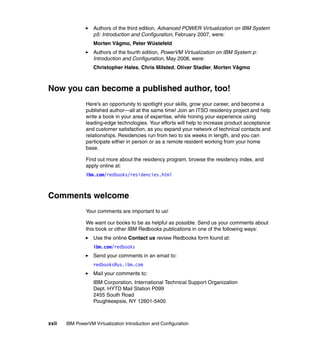 xxii IBM PowerVM Virtualization Introduction and Configuration
Authors of the third edition, Advanced POWER Virtualization on IBM System
p5: Introduction and Configuration, February 2007, were:
Morten Vågmo, Peter Wüstefeld
Authors of the fourth edition, PowerVM Virtualization on IBM System p:
Introduction and Configuration, May 2008, were:
Christopher Hales, Chris Milsted, Oliver Stadler, Morten Vågmo
Now you can become a published author, too!
Here's an opportunity to spotlight your skills, grow your career, and become a
published author—all at the same time! Join an ITSO residency project and help
write a book in your area of expertise, while honing your experience using
leading-edge technologies. Your efforts will help to increase product acceptance
and customer satisfaction, as you expand your network of technical contacts and
relationships. Residencies run from two to six weeks in length, and you can
participate either in person or as a remote resident working from your home
base.
Find out more about the residency program, browse the residency index, and
apply online at:
ibm.com/redbooks/residencies.html
Comments welcome
Your comments are important to us!
We want our books to be as helpful as possible. Send us your comments about
this book or other IBM Redbooks publications in one of the following ways:
Use the online Contact us review Redbooks form found at:
ibm.com/redbooks
Send your comments in an email to:
redbooks@us.ibm.com
Mail your comments to:
IBM Corporation, International Technical Support Organization
Dept. HYTD Mail Station P099
2455 South Road
Poughkeepsie, NY 12601-5400
 