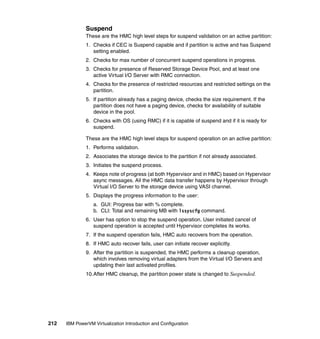 212 IBM PowerVM Virtualization Introduction and Configuration
Suspend
These are the HMC high level steps for suspend validation on an active partition:
1. Checks if CEC is Suspend capable and if partition is active and has Suspend
setting enabled.
2. Checks for max number of concurrent suspend operations in progress.
3. Checks for presence of Reserved Storage Device Pool, and at least one
active Virtual I/O Server with RMC connection.
4. Checks for the presence of restricted resources and restricted settings on the
partition.
5. If partition already has a paging device, checks the size requirement. If the
partition does not have a paging device, checks for availability of suitable
device in the pool.
6. Checks with OS (using RMC) if it is capable of suspend and if it is ready for
suspend.
These are the HMC high level steps for suspend operation on an active partition:
1. Performs validation.
2. Associates the storage device to the partition if not already associated.
3. Initiates the suspend process.
4. Keeps note of progress (at both Hypervisor and in HMC) based on Hypervisor
async messages. All the HMC data transfer happens by Hypervisor through
Virtual I/O Server to the storage device using VASI channel.
5. Displays the progress information to the user:
a. GUI: Progress bar with % complete.
b. CLI: Total and remaining MB with lssyscfg command.
6. User has option to stop the suspend operation. User initiated cancel of
suspend operation is accepted until Hypervisor completes its works.
7. If the suspend operation fails, HMC auto recovers from the operation.
8. If HMC auto recover fails, user can initiate recover explicitly.
9. After the partition is suspended, the HMC performs a cleanup operation,
which involves removing virtual adapters from the Virtual I/O Servers and
updating their last activated profiles.
10.After HMC cleanup, the partition power state is changed to Suspended.
 