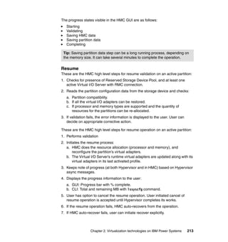 Chapter 2. Virtualization technologies on IBM Power Systems 213
The progress states visible in the HMC GUI are as follows:
Starting
Validating
Saving HMC data
Saving partition data
Completing
Resume
These are the HMC high level steps for resume validation on an active partition:
1. Checks for presence of Reserved Storage Device Pool, and at least one
active Virtual I/O Server with RMC connection.
2. Reads the partition configuration data from the storage device and checks:
a. Partition compatibility.
b. If all the virtual I/O adapters can be restored.
c. If processor and memory types are supported and the quantity of
resources for the partitions can be re-allocated.
3. If validation fails, the error information is displayed to the user. User can
decide on appropriate corrective action.
These are the HMC high level steps for resume operation on an active partition:
1. Performs validation
2. Initiates the resume process:
a. HMC does the resource allocation (processor and memory), and
reconfigure the partition’s virtual adapters.
b. The Virtual I/O Server’s runtime virtual adapters are updated along with its
virtual adapters in its last activated profile.
3. Keeps note of progress (at both Hypervisor and in HMC) based on Hypervisor
async messages.
4. Displays the progress information to the user:
a. GUI: Progress bar with % complete.
b. CLI: Total and remaining MB with lssyscfg command.
5. User has option to cancel the resume operation. User initiated cancel of
resume operation is accepted until Hypervisor completes its works.
6. If the resume operation fails, HMC auto-recovers from the operation.
7. If HMC auto-recover fails, user can initiate recover explicitly.
Tip: Saving partition data step can be a long running process, depending on
the memory size. It can take several minutes to complete the operation.
 