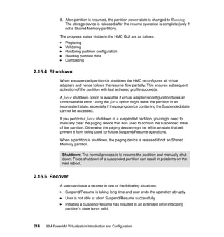 214 IBM PowerVM Virtualization Introduction and Configuration
8. After partition is resumed, the partition power state is changed to Running.
The storage device is released after the resume operation is complete (only if
not a Shared Memory partition).
The progress states visible in the HMC GUI are as follows:
Preparing
Validating
Restoring partition configuration
Reading partition data
Completing
2.16.4 Shutdown
When a suspended partition is shutdown the HMC reconfigures all virtual
adapters and hence follows the resume flow partially. This ensures subsequent
activation of the partition with last activated profile succeeds.
A force shutdown option is available if virtual adapter reconfiguration faces an
unrecoverable error. Using the force option might leave the partition in an
inconsistent state, especially if the paging device containing the Suspended state
cannot be accessed.
If you perform a force shutdown of a suspended partition, you might need to
manually clear the paging device that was used to contain the suspended state
of the partition. Otherwise the paging device might be left in an state that will
prevent it from being used for future Suspend/Resume operations.
When a partition is shutdown, the paging device is released if not an Shared
Memory partition.
2.16.5 Recover
A user can issue a recover in one of the following situations:
Suspend/Resume is taking long time and user ends the operation abruptly.
User is not able to abort Suspend/Resume successfully.
Initiating a Suspend/Resume has resulted in an extended error indicating
partition’s state is not valid.
Shutdown: The normal process is to resume the partition and manually shut
down. Force shutdown of a suspended partition can result in problems on the
next reboot.
 