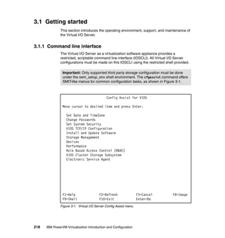 218 IBM PowerVM Virtualization Introduction and Configuration
3.1 Getting started
This section introduces the operating environment, support, and maintenance of
the Virtual I/O Server.
3.1.1 Command line interface
The Virtual I/O Server as a virtualization software appliance provides a
restricted, scriptable command line interface (IOSCLI). All Virtual I/O Server
configurations must be made on this IOSCLI using the restricted shell provided.
Figure 3-1 Virtual I/O Server Config Assist menu
Important: Only supported third party storage configuration must be done
under the oem_setup_env shell environment. The cfgassist command offers
SMIT-like menus for common configuration tasks, as shown in Figure 3-1.
Config Assist for VIOS
Move cursor to desired item and press Enter.
Set Date and TimeZone
Change Passwords
Set System Security
VIOS TCP/IP Configuration
Install and Update Software
Storage Management
Devices
Performance
Role Based Access Control (RBAC)
VIOS Cluster Storage Subsystem
Electronic Service Agent
F1=Help F2=Refresh F3=Cancel F8=Image
F9=Shell F10=Exit Enter=Do
 