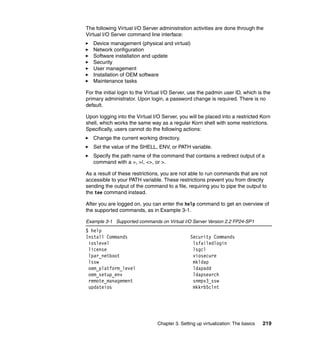 Chapter 3. Setting up virtualization: The basics 219
The following Virtual I/O Server administration activities are done through the
Virtual I/O Server command line interface:
Device management (physical and virtual)
Network configuration
Software installation and update
Security
User management
Installation of OEM software
Maintenance tasks
For the initial login to the Virtual I/O Server, use the padmin user ID, which is the
primary administrator. Upon login, a password change is required. There is no
default.
Upon logging into the Virtual I/O Server, you will be placed into a restricted Korn
shell, which works the same way as a regular Korn shell with some restrictions.
Specifically, users cannot do the following actions:
Change the current working directory.
Set the value of the SHELL, ENV, or PATH variable.
Specify the path name of the command that contains a redirect output of a
command with a >, >|, <>, or >.
As a result of these restrictions, you are not able to run commands that are not
accessible to your PATH variable. These restrictions prevent you from directly
sending the output of the command to a file, requiring you to pipe the output to
the tee command instead.
After you are logged on, you can enter the help command to get an overview of
the supported commands, as in Example 3-1.
Example 3-1 Supported commands on Virtual I/O Server Version 2.2 FP24-SP1
$ help
Install Commands Security Commands
ioslevel lsfailedlogin
license lsgcl
lpar_netboot viosecure
lssw mkldap
oem_platform_level ldapadd
oem_setup_env ldapsearch
remote_management snmpv3_ssw
updateios mkkrb5clnt
 