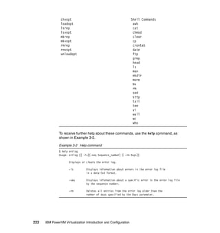 222 IBM PowerVM Virtualization Introduction and Configuration
chvopt Shell Commands
loadopt awk
lsrep cat
lsvopt chmod
mkrep clear
mkvopt cp
rmrep crontab
rmvopt date
unloadopt ftp
grep
head
ls
man
mkdir
more
mv
rm
sed
stty
tail
tee
vi
wall
wc
who
To receive further help about these commands, use the help command, as
shown in Example 3-2.
Example 3-2 Help command
$ help errlog
Usage: errlog [[ -ls][-seq Sequence_number] | -rm Days]]
Displays or clears the error log.
-ls Displays information about errors in the error log file
in a detailed format.
-seq Displays information about a specific error in the error log file
by the sequence number.
-rm Deletes all entries from the error log older than the
number of days specified by the Days parameter.
 