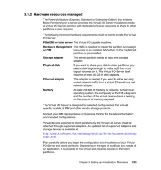 Chapter 3. Setting up virtualization: The basics 223
3.1.2 Hardware resources managed
The PowerVM feature (Express, Standard or Enterprise Edition) that enables
Micro-Partitioning on a server provides the Virtual I/O Server installation media.
A Virtual I/O Server partition with dedicated physical resources to share to other
partitions is also required.
The following minimum hardware requirements must be met to create the Virtual
I/O Server:
POWER5 or later server The Virtual I/O capable machine.
Hardware Management The HMC is needed to create the partition and assign
or IVM resources or an installed IVM either on the predefined
partition or pre-installed.
Storage adapter The server partition needs at least one storage
adapter.
Physical disk If you want to share your disk to client partitions, you
need a disk large enough to make sufficient-sized
logical volumes on it. The Virtual I/O Server itself
requires at least 30 GB of disk capacity.
Ethernet adapter This adapter is needed if you want to allow securely
routed network traffic from a virtual Ethernet to a real
network adapter.
Memory At least 768 MB of memory is required. Similar to an
operating system, the complexity of the I/O subsystem
and the number of the virtual devices have a bearing
on the amount of memory required
The Virtual I/O Server is designed for selected configurations that include
specific models of IBM and other vendor storage products.
Consult your IBM representative or Business Partner for the latest information
and included configurations.
Virtual devices exported to client partitions by the Virtual I/O Server must be
attached through supported adapters. An updated list of supported adapters and
storage devices is available at:
http://www14.software.ibm.com/webapp/set2/sas/f/vios/documentation/data
sheet.html
Plan carefully before you begin the configuration and installation of your Virtual
I/O Server and client partitions. Depending on the type of workload and needs of
an application, it is possible to mix virtual and physical devices in the client
partitions.
 