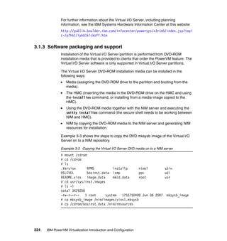 224 IBM PowerVM Virtualization Introduction and Configuration
For further information about the Virtual I/O Server, including planning
information, see the IBM Systems Hardware Information Center at this website:
http://publib.boulder.ibm.com/infocenter/powersys/v3r1m5/index.jsp?topi
c=/p7hb1/iphb1kickoff.htm
3.1.3 Software packaging and support
Installation of the Virtual I/O Server partition is performed from DVD-ROM
installation media that is provided to clients that order the PowerVM feature. The
Virtual I/O Server software is only supported in Virtual I/O Server partitions.
The Virtual I/O Server DVD-ROM installation media can be installed in the
following ways:
Media (assigning the DVD-ROM drive to the partition and booting from the
media).
The HMC (inserting the media in the DVD-ROM drive on the HMC and using
the installios command, or installing from a media image copied to the
HMC).
Using the DVD-ROM media together with the NIM server and executing the
smitty installios command (the secure shell needs to be working between
NIM and HMC).
NIM by copying the DVD-ROM media to the NIM server and generating NIM
resources for installation.
Example 3-3 shows the steps to copy the DVD mksysb image of the Virtual I/O
Server on to a NIM repository.
Example 3-3 Copying the Virtual I/O Server DVD media on to a NIM server
# mount /cdrom
# cd /cdrom
# ls
.Version RPMS installp nimol sbin
OSLEVEL bosinst.data ismp ppc udi
README.vios image.data mkcd.data root usr
# cd usr/sys/inst.images
# ls -l
total 3429200
-rw-r--r-- 1 root system 1755750400 Jun 06 2007 mksysb_image
# cp mksysb_image /nim/images/vios1.mksysb
# cp /cdrom/bosinst.data /nim/resources
 