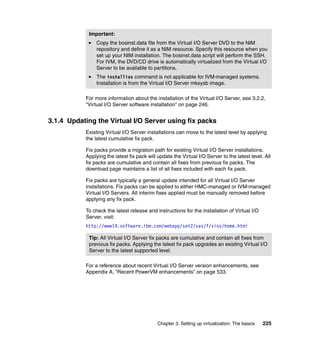 Chapter 3. Setting up virtualization: The basics 225
For more information about the installation of the Virtual I/O Server, see 3.2.2,
“Virtual I/O Server software installation” on page 246.
3.1.4 Updating the Virtual I/O Server using fix packs
Existing Virtual I/O Server installations can move to the latest level by applying
the latest cumulative fix pack.
Fix packs provide a migration path for existing Virtual I/O Server installations.
Applying the latest fix pack will update the Virtual I/O Server to the latest level. All
fix packs are cumulative and contain all fixes from previous fix packs. The
download page maintains a list of all fixes included with each fix pack.
Fix packs are typically a general update intended for all Virtual I/O Server
installations. Fix packs can be applied to either HMC-managed or IVM-managed
Virtual I/O Servers. All interim fixes applied must be manually removed before
applying any fix pack.
To check the latest release and instructions for the installation of Virtual I/O
Server, visit:
http://www14.software.ibm.com/webapp/set2/sas/f/vios/home.html
For a reference about recent Virtual I/O Server version enhancements, see
Appendix A, “Recent PowerVM enhancements” on page 533.
Important:
Copy the bosinst.data file from the Virtual I/O Server DVD to the NIM
repository and define it as a NIM resource. Specify this resource when you
set up your NIM installation. The bosinst.data script will perform the SSH.
For IVM, the DVD/CD drive is automatically virtualized from the Virtual I/O
Server to be available to partitions.
The installios command is not applicable for IVM-managed systems.
Installation is from the Virtual I/O Server mksysb image.
Tip: All Virtual I/O Server fix packs are cumulative and contain all fixes from
previous fix packs. Applying the latest fix pack upgrades an existing Virtual I/O
Server to the latest supported level.
 