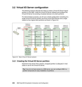 226 IBM PowerVM Virtualization Introduction and Configuration
3.2 Virtual I/O Server configuration
The following sections describe the steps to create a Virtual I/O Server logical
partition on the HMC, install the Virtual I/O Server software and configure the
Virtual I/O Server for providing virtualized devices to its client partitions.
For demonstration purposes, we will use a simple configuration consisting of a
single Virtual I/O Server partition servicing virtual SCSI devices and a single
network to four logical client partitions as shown in Figure 3-2.
Figure 3-2 Basic Virtual I/O Server scenario
3.2.1 Creating the Virtual I/O Server partition
Experience has shown that a shared, uncapped partition is adequate in most
cases to use for the Virtual I/O Server.
VIO Server 1
slot 11
ent2
slot 20
slot 30
slot 40
slot 50
slot 90
SEA
ent3
CD/DVD
Linux
slot 45
slot 2
slot 21
NIM_server
slot 45
slot 2
slot 21
DB_server
slot 45
slot 2
slot 21
IBM i
slot 45
slot 2
slot 21
9.3.5.196
ent0
External
network
Virtual Ethernet
9.3.5.112 9.3.5.113 9.3.5.114 9.3.5.115
Partition ID 1
Partition ID 2 Partition ID 3 Partition ID 4 Partition ID 5
rootvg SYSBAS Linux rootrootvg
NIM rootvg
DB_rootvg
IBMi_SYSBAS
linux_root
Tip: If you do not have access to a NIM server, you can configure NIM in a
partition temporarily for easy installation of partitions.
 