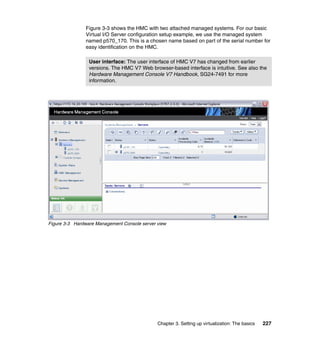 Chapter 3. Setting up virtualization: The basics 227
Figure 3-3 shows the HMC with two attached managed systems. For our basic
Virtual I/O Server configuration setup example, we use the managed system
named p570_170. This is a chosen name based on part of the serial number for
easy identification on the HMC.
Figure 3-3 Hardware Management Console server view
User interface: The user interface of HMC V7 has changed from earlier
versions. The HMC V7 Web browser-based interface is intuitive. See also the
Hardware Management Console V7 Handbook, SG24-7491 for more
information.
 