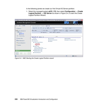 228 IBM PowerVM Virtualization Introduction and Configuration
In the following panels we create our first Virtual I/O Server partition:
1. Select the managed system p570_170, then select Configuration  Create
Logical Partition  VIO Server as shown in Figure 3-4, to start the Create
Logical Partition Wizard.
Figure 3-4 HMC Starting the Create Logical Partition wizard
 