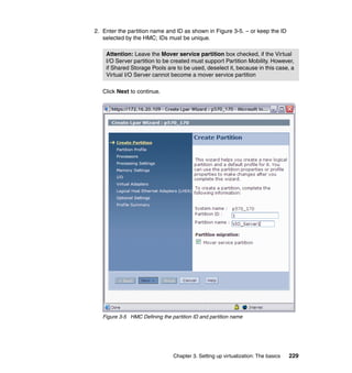 Chapter 3. Setting up virtualization: The basics 229
2. Enter the partition name and ID as shown in Figure 3-5. – or keep the ID
selected by the HMC; IDs must be unique.
Click Next to continue.
Figure 3-5 HMC Defining the partition ID and partition name
Attention: Leave the Mover service partition box checked, if the Virtual
I/O Server partition to be created must support Partition Mobility. However,
if Shared Storage Pools are to be used, deselect it, because in this case, a
Virtual I/O Server cannot become a mover service partition
 