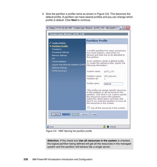 230 IBM PowerVM Virtualization Introduction and Configuration
3. Give the partition a profile name as shown in Figure 3-6. This becomes the
default profile. A partition can have several profiles and you can change which
profile is default. Click Next to continue.
Figure 3-6 HMC Naming the partition profile
Attention: If the check box Use all resources in the system is checked,
the logical partition being defined will get all the resources in the managed
system and the partition will behave like a single server.
 