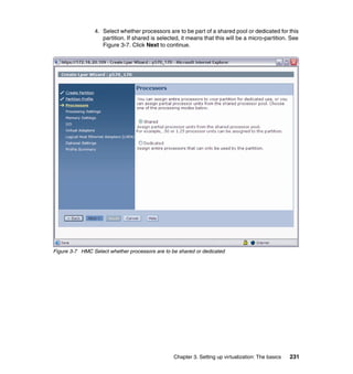 Chapter 3. Setting up virtualization: The basics 231
4. Select whether processors are to be part of a shared pool or dedicated for this
partition. If shared is selected, it means that this will be a micro-partition. See
Figure 3-7. Click Next to continue.
Figure 3-7 HMC Select whether processors are to be shared or dedicated
 