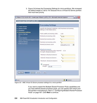 232 IBM PowerVM Virtualization Introduction and Configuration
5. Figure 3-8 shows the Processing Settings for micro-partitions. We increased
the default weight of 128 to 191 because this is a Virtual I/O Server partition
that must have priority.
Figure 3-8 HMC Virtual I/O Server processor settings for a micro-partition
If you want to exploit the Multiple Shared Processor Pools capabilities and
you have defined shared processor pools, you can specify here which pool
this partition must belong to. See 4.7, “Configuring Multiple Shared-Processor
Pools” on page 407. Click Next to continue.
 