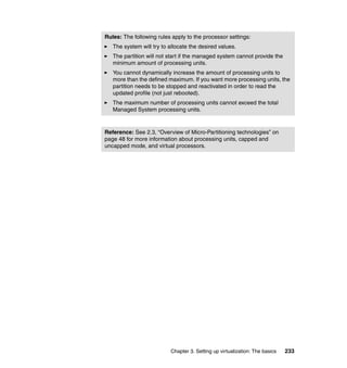 Chapter 3. Setting up virtualization: The basics 233
Rules: The following rules apply to the processor settings:
The system will try to allocate the desired values.
The partition will not start if the managed system cannot provide the
minimum amount of processing units.
You cannot dynamically increase the amount of processing units to
more than the defined maximum. If you want more processing units, the
partition needs to be stopped and reactivated in order to read the
updated profile (not just rebooted).
The maximum number of processing units cannot exceed the total
Managed System processing units.
Reference: See 2.3, “Overview of Micro-Partitioning technologies” on
page 48 for more information about processing units, capped and
uncapped mode, and virtual processors.
 