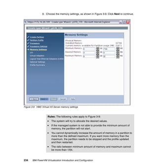 234 IBM PowerVM Virtualization Introduction and Configuration
6. Choose the memory settings, as shown in Figure 3-9. Click Next to continue.
Figure 3-9 HMC Virtual I/O Server memory settings
Rules: The following rules apply to Figure 3-9:
The system will try to allocate the desired values.
If the managed system is not able to provide the minimum amount of
memory, the partition will not start.
You cannot dynamically increase the amount of memory in a partition to
more than the defined maximum. If you want more memory than the
maximum, the partition needs to be stopped and the profile updated
and then restarted.
The ratio between minimum amount of memory and maximum cannot
be more than 1/64.
 