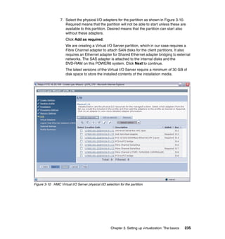Chapter 3. Setting up virtualization: The basics 235
7. Select the physical I/O adapters for the partition as shown in Figure 3-10.
Required means that the partition will not be able to start unless these are
available to this partition. Desired means that the partition can start also
without these adapters.
Click Add as required.
We are creating a Virtual I/O Server partition, which in our case requires a
Fibre Channel adapter to attach SAN disks for the client partitions. It also
requires an Ethernet adapter for Shared Ethernet adapter bridging to external
networks. The SAS adapter is attached to the internal disks and the
DVD-RAM on this POWER6 system. Click Next to continue.
The latest versions of the Virtual I/O Server require a minimum of 30 GB of
disk space to store the installed contents of the installation media.
Figure 3-10 HMC Virtual I/O Server physical I/O selection for the partition
 