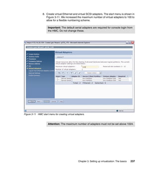 Chapter 3. Setting up virtualization: The basics 237
8. Create virtual Ethernet and virtual SCSI adapters. The start menu is shown in
Figure 3-11. We increased the maximum number of virtual adapters to 100 to
allow for a flexible numbering scheme.
Figure 3-11 HMC start menu for creating virtual adapters.
Important: The default serial adapters are required for console login from
the HMC. Do not change these.
Attention: The maximum number of adapters must not be set above 1024.
 