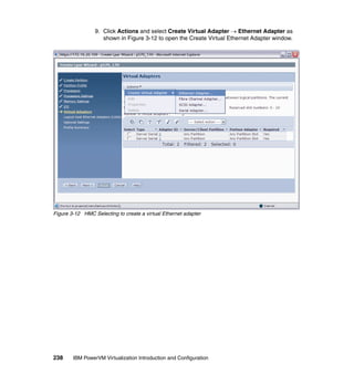 238 IBM PowerVM Virtualization Introduction and Configuration
9. Click Actions and select Create Virtual Adapter  Ethernet Adapter as
shown in Figure 3-12 to open the Create Virtual Ethernet Adapter window.
Figure 3-12 HMC Selecting to create a virtual Ethernet adapter
 